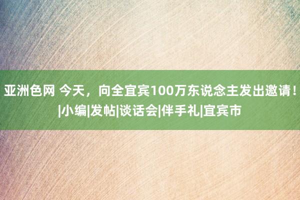 亚洲色网 今天，向全宜宾100万东说念主发出邀请！|小编|发帖|谈话会|伴手礼|宜宾市