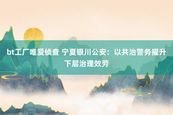 bt工厂唯爱侦查 宁夏银川公安：以共治警务擢升下层治理效劳