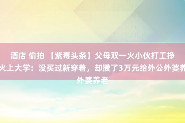 酒店 偷拍 【紫毒头条】父母双一火小伙打工挣膏火上大学：没买过新穿着，却攒了3万元给外公外婆养老