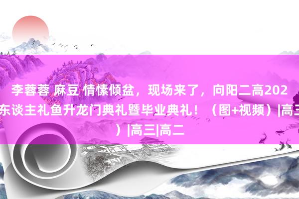 李蓉蓉 麻豆 情愫倾盆，现场来了，向阳二高2024届成东谈主礼鱼升龙门典礼暨毕业典礼！（图+视频）|高三|高二