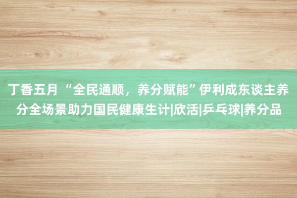 丁香五月 “全民通顺，养分赋能”伊利成东谈主养分全场景助力国民健康生计|欣活|乒乓球|养分品