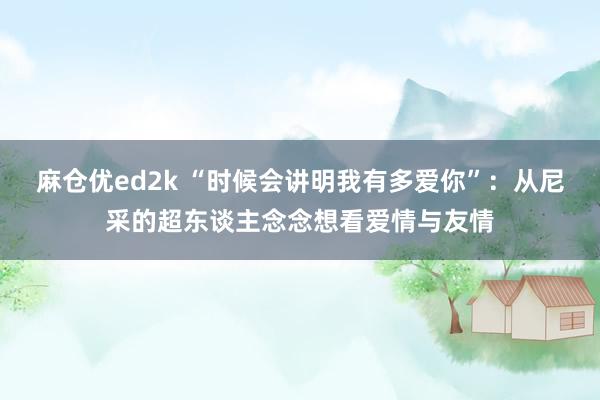 麻仓优ed2k “时候会讲明我有多爱你”：从尼采的超东谈主念念想看爱情与友情