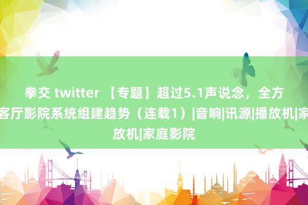 拳交 twitter 【专题】超过5.1声说念，全方向解读客厅影院系统组建趋势（连载1）|音响|讯源|播放机|家庭影院