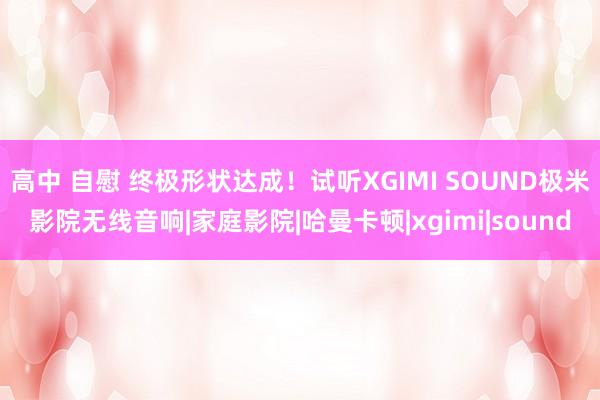 高中 自慰 终极形状达成！试听XGIMI SOUND极米影院无线音响|家庭影院|哈曼卡顿|xgimi|sound