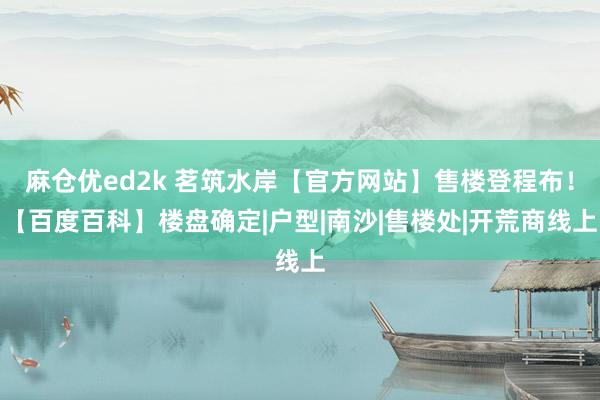 麻仓优ed2k 茗筑水岸【官方网站】售楼登程布！【百度百科】楼盘确定|户型|南沙|售楼处|开荒商线上