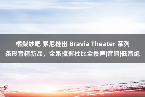 橘梨纱吧 索尼推出 Bravia Theater 系列条形音箱新品，全系撑握杜比全景声|音响|低音炮