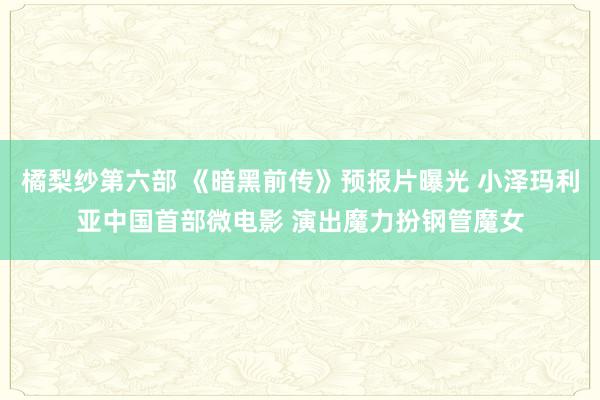 橘梨纱第六部 《暗黑前传》预报片曝光 小泽玛利亚中国首部微电影 演出魔力扮钢管魔女