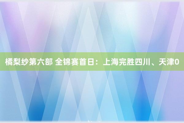 橘梨纱第六部 全锦赛首日：上海完胜四川、天津0