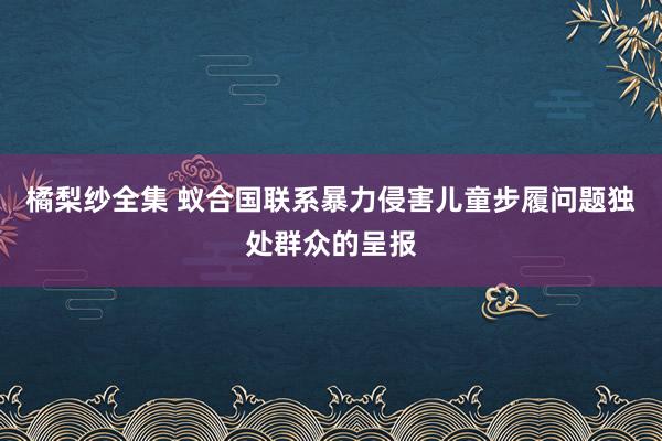 橘梨纱全集 蚁合国联系暴力侵害儿童步履问题独处群众的呈报