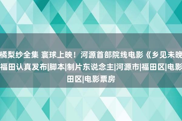 橘梨纱全集 寰球上映！河源首部院线电影《乡见未晚》在福田认真发布|脚本|制片东说念主|河源市|福田区|电影票房