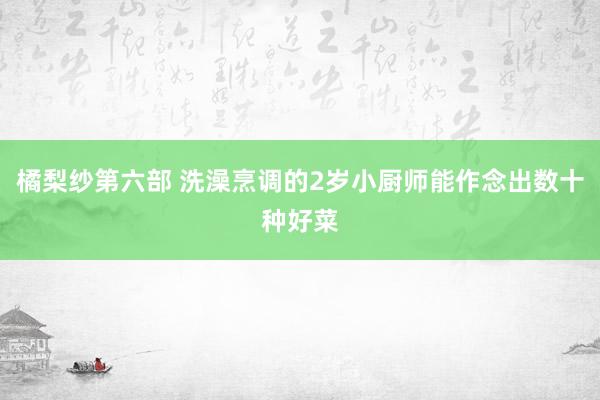 橘梨纱第六部 洗澡烹调的2岁小厨师能作念出数十种好菜