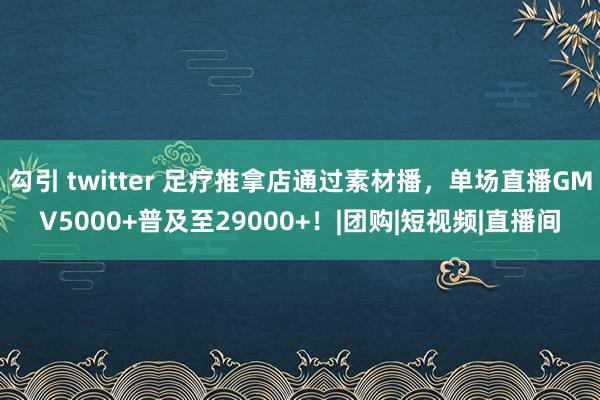 勾引 twitter 足疗推拿店通过素材播，单场直播GMV5000+普及至29000+！|团购|短视频|直播间