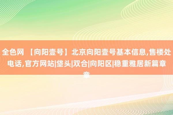 全色网 【向阳壹号】北京向阳壹号基本信息，售楼处电话，官方网站|垡头|双合|向阳区|稳重雅居新篇章